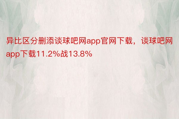 异比区分删添谈球吧网app官网下载，谈球吧网app下载11.2%战13.8%